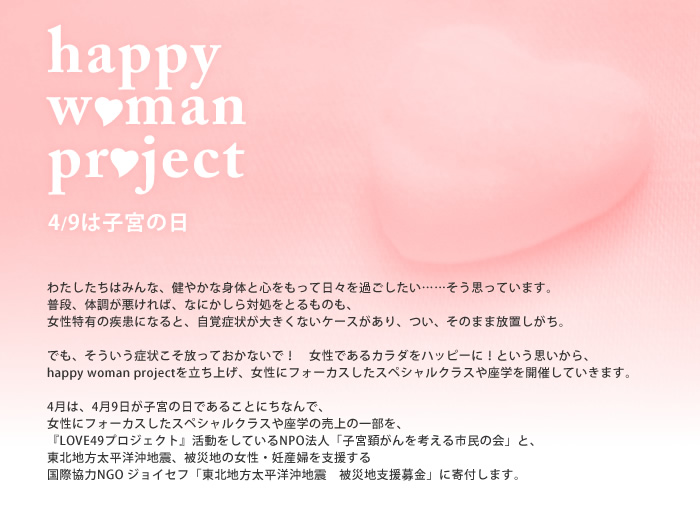 happy woman project<br />
4/9は子宮の日。<br />
わたしたちはみんな、健やかな身体と心をもって日々を過ごしたい......そう思っています。<br />
普段、体調が悪ければ、なにかしら対処をとるものも、<br />
女性特有の疾患になると、自覚症状が大きくないケースがあり、つい、そのまま放置<br />
しがち。<br />
でも、そういう症状こそ放っておかないで！　女性であるカラダをハッピーに！という思いから、<br />
happy woman projectを立ち上げ、<br />
女性にフォーカスしたスペシャルクラスや座学を開催していきます。<br />
<br />
4月は、4月9日が子宮の日であることにちなんで、<br />
女性にフォーカスしたスペシャルクラスや座学の売上の一部を、<br />
『LOVE49プロジェクト』活動をしているNPO法人「子宮頚がんを考える市民の会」と、<br />
東北地方太平洋沖地震、被災地の女性・妊産婦を支援する<br />
国際協力NGO ジョイセフ「東北地方太平洋沖地震　被災地支援募金」に寄付します。