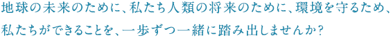 地球の未来のために、私たち人類の将来のために、環境を守るため、<br />
私たちができることを、一歩ずつ一緒に踏み出しませんか？